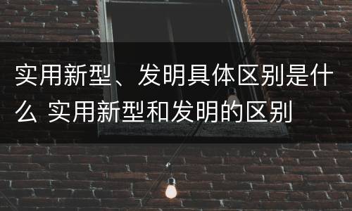实用新型、发明具体区别是什么 实用新型和发明的区别