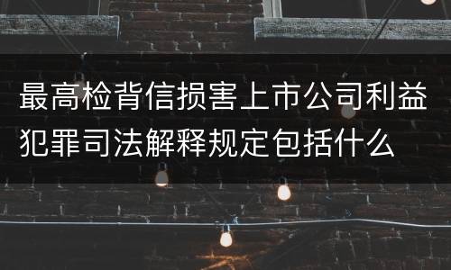 最高检背信损害上市公司利益犯罪司法解释规定包括什么
