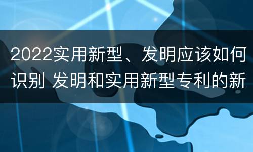 2022实用新型、发明应该如何识别 发明和实用新型专利的新颖性判断方法