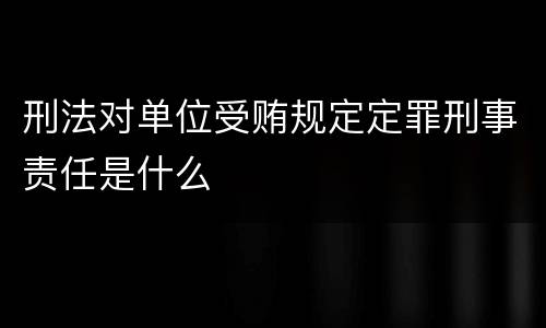 刑法对单位受贿规定定罪刑事责任是什么