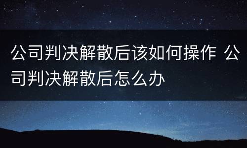 公司判决解散后该如何操作 公司判决解散后怎么办