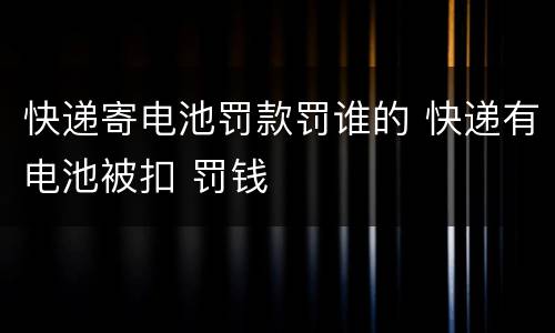 快递寄电池罚款罚谁的 快递有电池被扣 罚钱