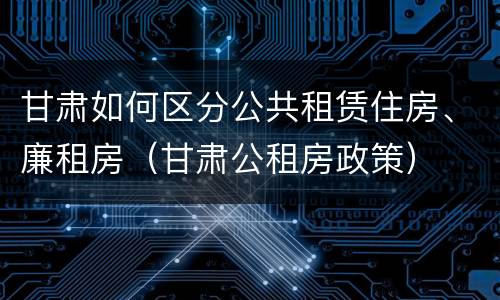 甘肃如何区分公共租赁住房、廉租房（甘肃公租房政策）