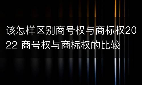 该怎样区别商号权与商标权2022 商号权与商标权的比较