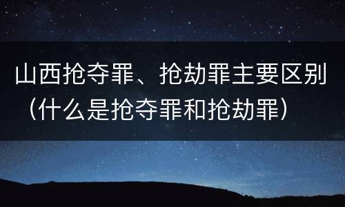 山西抢夺罪、抢劫罪主要区别（什么是抢夺罪和抢劫罪）