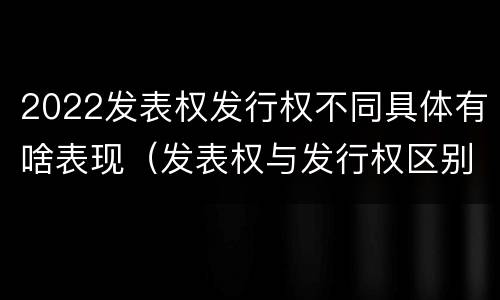 2022发表权发行权不同具体有啥表现（发表权与发行权区别）