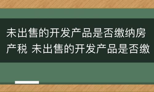 未出售的开发产品是否缴纳房产税 未出售的开发产品是否缴纳房产税税率