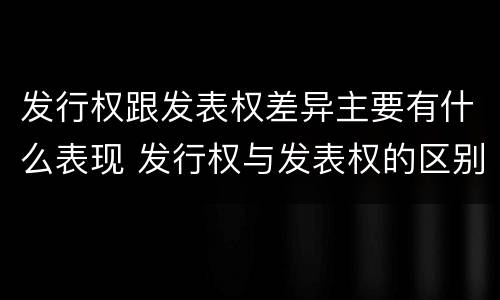 发行权跟发表权差异主要有什么表现 发行权与发表权的区别