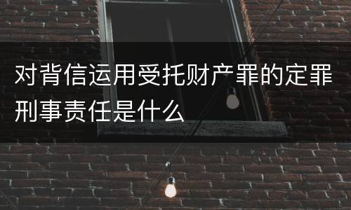 对背信运用受托财产罪的定罪刑事责任是什么