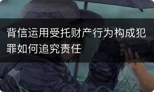 背信运用受托财产行为构成犯罪如何追究责任