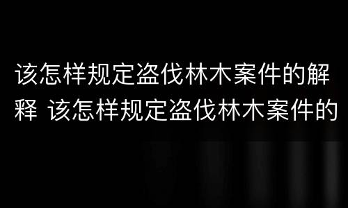 该怎样规定盗伐林木案件的解释 该怎样规定盗伐林木案件的解释和处罚