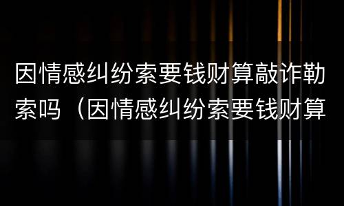 因情感纠纷索要钱财算敲诈勒索吗（因情感纠纷索要钱财算敲诈勒索吗怎么处理）