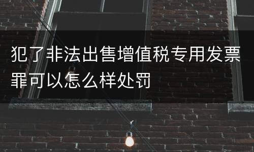 犯了非法出售增值税专用发票罪可以怎么样处罚