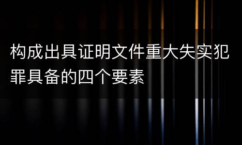构成出具证明文件重大失实犯罪具备的四个要素