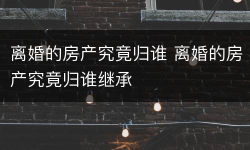 离婚的房产究竟归谁 离婚的房产究竟归谁继承