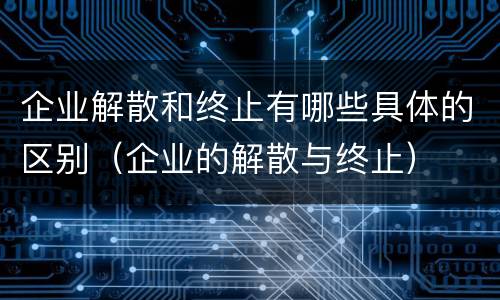 企业解散和终止有哪些具体的区别（企业的解散与终止）
