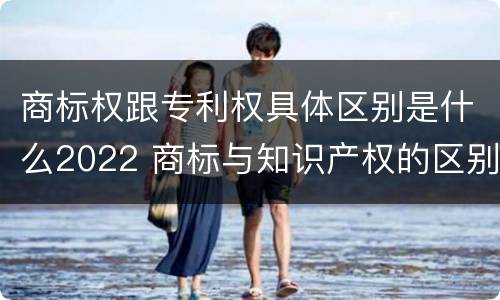 商标权跟专利权具体区别是什么2022 商标与知识产权的区别