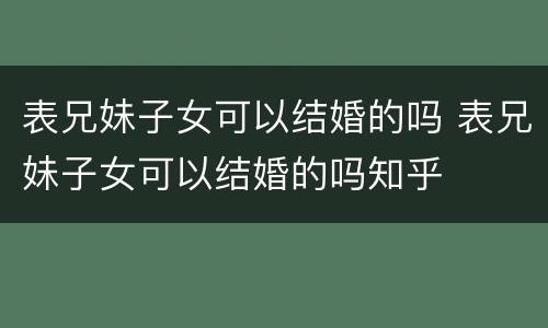 表兄妹子女可以结婚的吗 表兄妹子女可以结婚的吗知乎