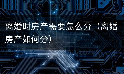 离婚时房产需要怎么分（离婚房产如何分）