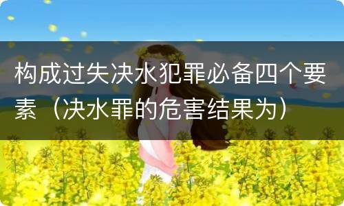 构成过失决水犯罪必备四个要素（决水罪的危害结果为）