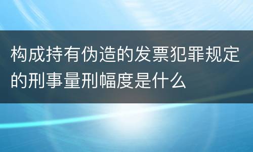 构成持有伪造的发票犯罪规定的刑事量刑幅度是什么