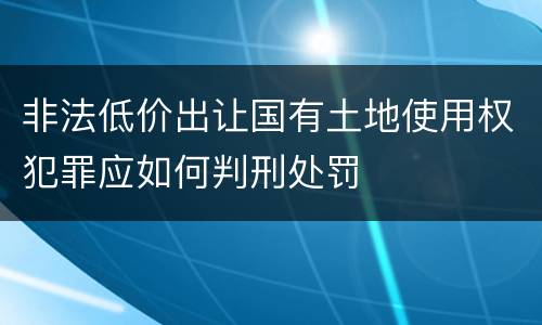 非法低价出让国有土地使用权犯罪应如何判刑处罚