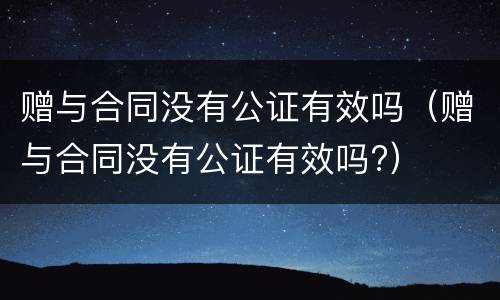 赠与合同没有公证有效吗（赠与合同没有公证有效吗?）