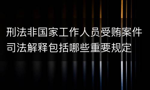 刑法非国家工作人员受贿案件司法解释包括哪些重要规定