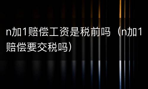 n加1赔偿工资是税前吗（n加1赔偿要交税吗）