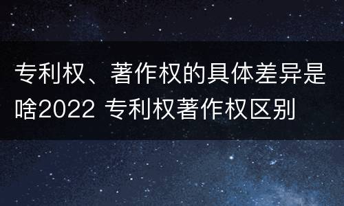 专利权、著作权的具体差异是啥2022 专利权著作权区别