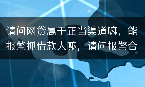 请问网贷属于正当渠道嘛，能报警抓借款人嘛，请问报警合理嘛