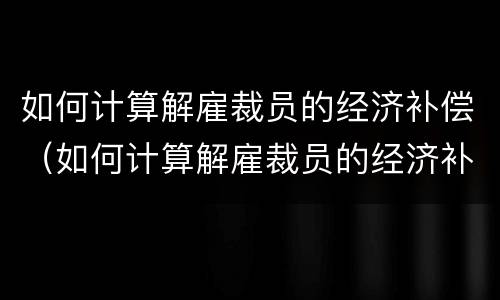 如何计算解雇裁员的经济补偿（如何计算解雇裁员的经济补偿标准）