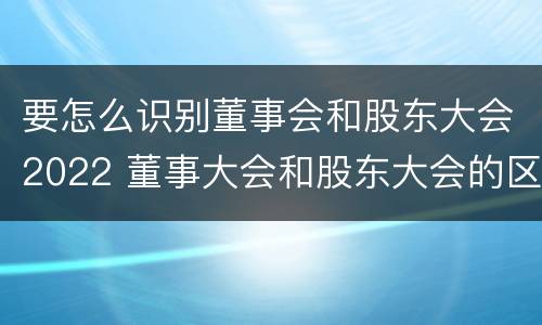 要怎么识别董事会和股东大会2022 董事大会和股东大会的区别