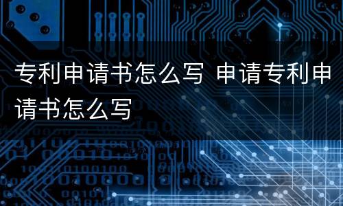 专利申请书怎么写 申请专利申请书怎么写