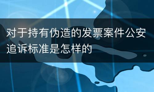 对于持有伪造的发票案件公安追诉标准是怎样的