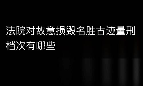 法院对故意损毁名胜古迹量刑档次有哪些