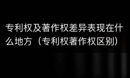 专利权及著作权差异表现在什么地方（专利权著作权区别）