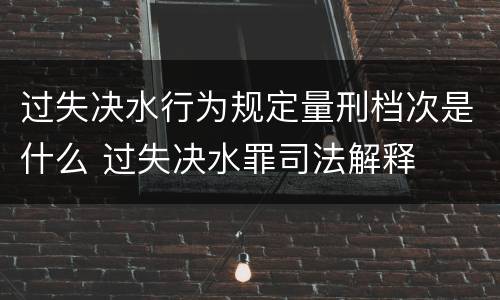 过失决水行为规定量刑档次是什么 过失决水罪司法解释