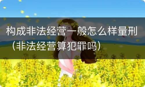 构成非法经营一般怎么样量刑（非法经营算犯罪吗）