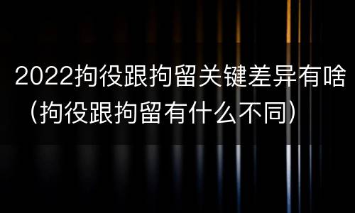 2022拘役跟拘留关键差异有啥（拘役跟拘留有什么不同）