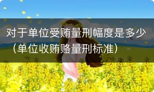 对于单位受贿量刑幅度是多少（单位收贿赂量刑标准）