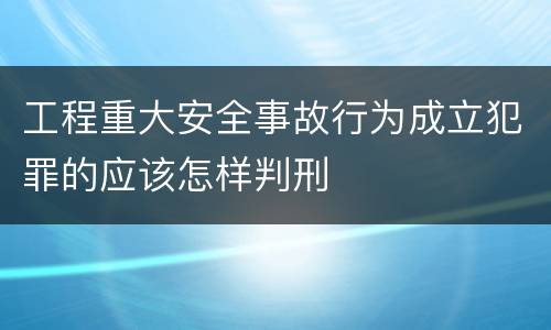 工程重大安全事故行为成立犯罪的应该怎样判刑