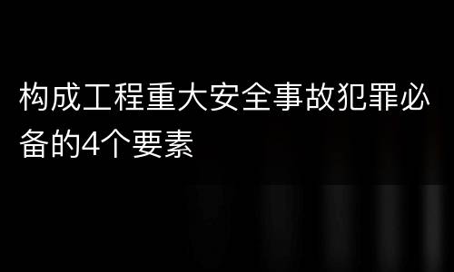 构成工程重大安全事故犯罪必备的4个要素