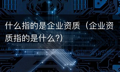 什么指的是企业资质（企业资质指的是什么?）
