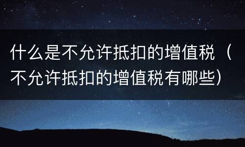 什么是不允许抵扣的增值税（不允许抵扣的增值税有哪些）
