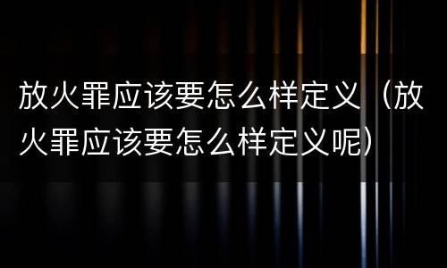 放火罪应该要怎么样定义（放火罪应该要怎么样定义呢）