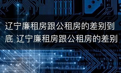 辽宁廉租房跟公租房的差别到底 辽宁廉租房跟公租房的差别到底是什么