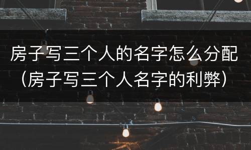 房子写三个人的名字怎么分配（房子写三个人名字的利弊）