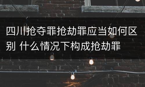 四川抢夺罪抢劫罪应当如何区别 什么情况下构成抢劫罪
