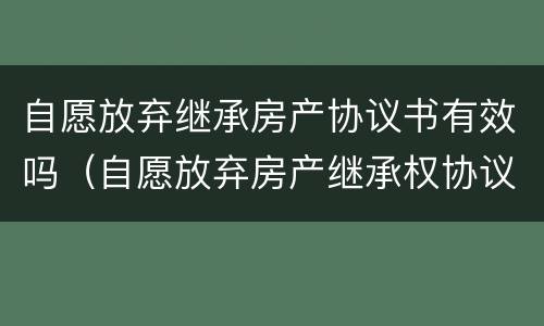 自愿放弃继承房产协议书有效吗（自愿放弃房产继承权协议书）
